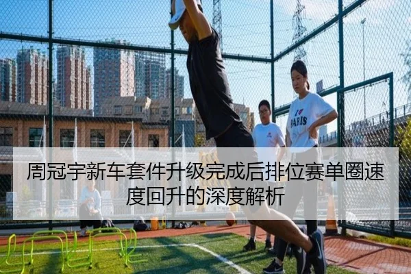 周冠宇新车套件升级完成后排位赛单圈速度回升的深度解析