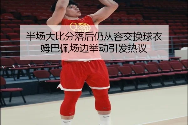半场大比分落后仍从容交换球衣 姆巴佩场边举动引发热议