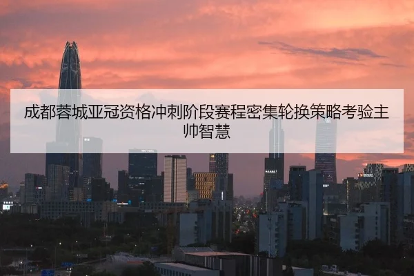 成都蓉城亚冠资格冲刺阶段赛程密集轮换策略考验主帅智慧